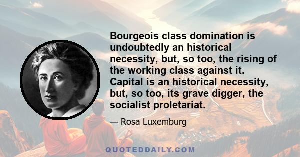 Bourgeois class domination is undoubtedly an historical necessity, but, so too, the rising of the working class against it. Capital is an historical necessity, but, so too, its grave digger, the socialist proletariat.