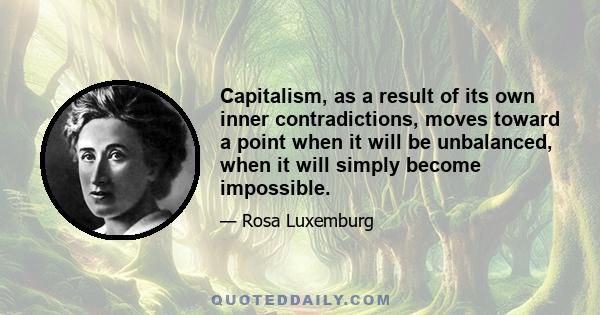 Capitalism, as a result of its own inner contradictions, moves toward a point when it will be unbalanced, when it will simply become impossible.