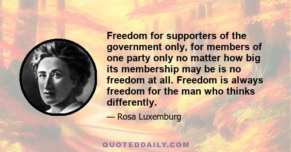 Freedom for supporters of the government only, for members of one party only no matter how big its membership may be is no freedom at all. Freedom is always freedom for the man who thinks differently.