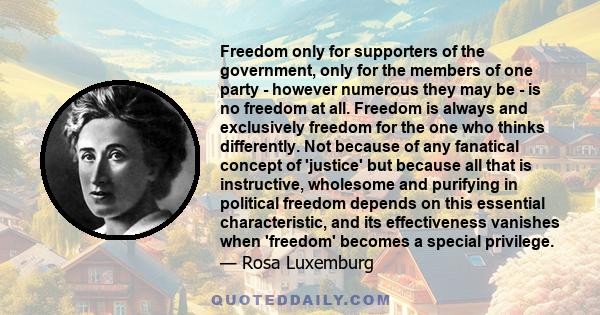 Freedom only for supporters of the government, only for the members of one party - however numerous they may be - is no freedom at all. Freedom is always and exclusively freedom for the one who thinks differently. Not