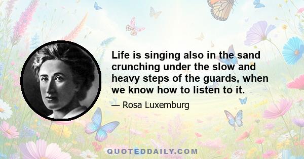 Life is singing also in the sand crunching under the slow and heavy steps of the guards, when we know how to listen to it.