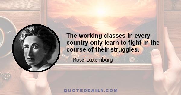 The working classes in every country only learn to fight in the course of their struggles.