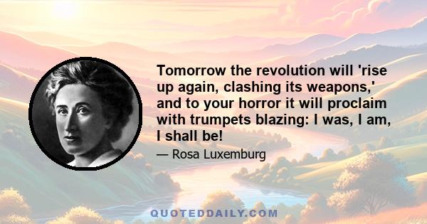 Tomorrow the revolution will 'rise up again, clashing its weapons,' and to your horror it will proclaim with trumpets blazing: I was, I am, I shall be!