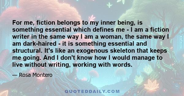 For me, fiction belongs to my inner being, is something essential which defines me - I am a fiction writer in the same way I am a woman, the same way I am dark-haired - it is something essential and structural. It's