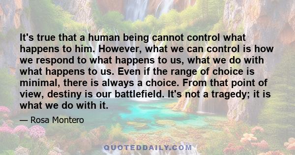 It's true that a human being cannot control what happens to him. However, what we can control is how we respond to what happens to us, what we do with what happens to us. Even if the range of choice is minimal, there is 