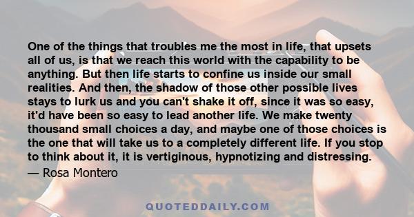 One of the things that troubles me the most in life, that upsets all of us, is that we reach this world with the capability to be anything. But then life starts to confine us inside our small realities. And then, the