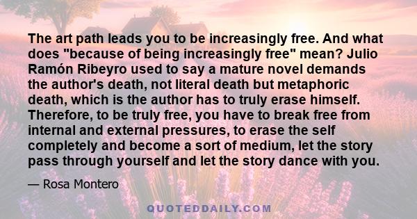 The art path leads you to be increasingly free. And what does because of being increasingly free mean? Julio Ramón Ribeyro used to say a mature novel demands the author's death, not literal death but metaphoric death,