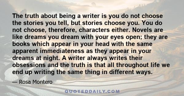 The truth about being a writer is you do not choose the stories you tell, but stories choose you. You do not choose, therefore, characters either. Novels are like dreams you dream with your eyes open; they are books