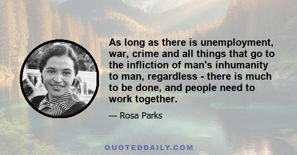 As long as there is unemployment, war, crime and all things that go to the infliction of man's inhumanity to man, regardless - there is much to be done, and people need to work together.