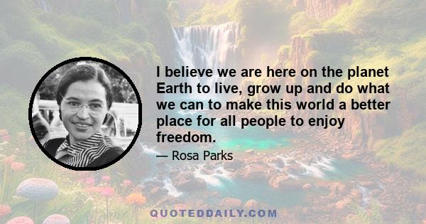 I believe we are here on the planet Earth to live, grow up and do what we can to make this world a better place for all people to enjoy freedom.