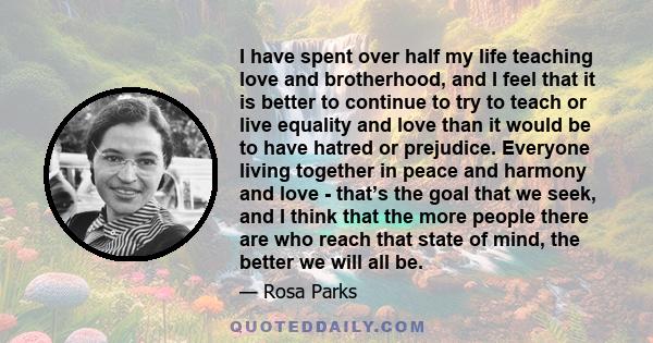 I have spent over half my life teaching love and brotherhood, and I feel that it is better to continue to try to teach or live equality and love than it would be to have hatred or prejudice. Everyone living together in