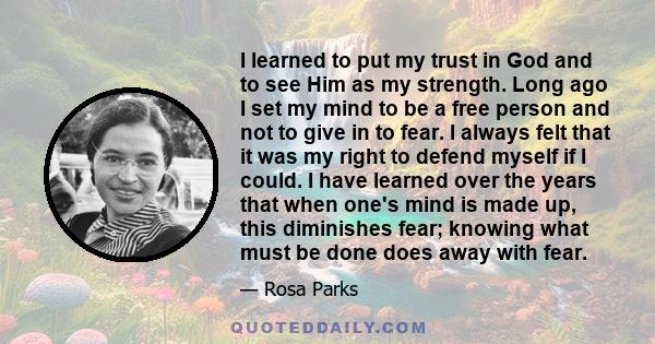 I learned to put my trust in God and to see Him as my strength. Long ago I set my mind to be a free person and not to give in to fear. I always felt that it was my right to defend myself if I could. I have learned over