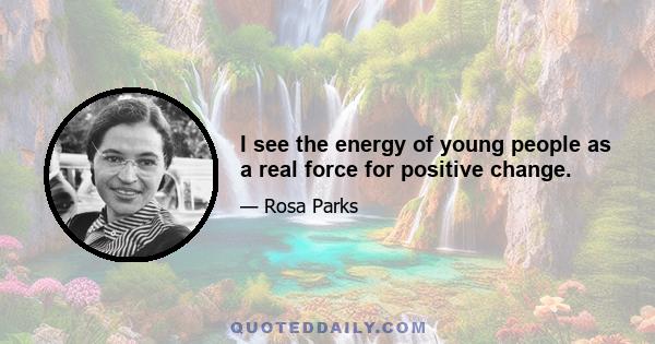 I see the energy of young people as a real force for positive change.