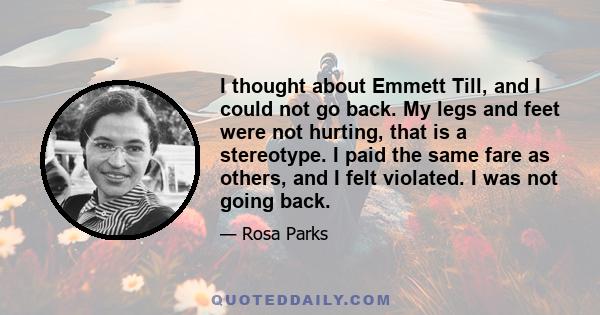 I thought about Emmett Till, and I could not go back. My legs and feet were not hurting, that is a stereotype. I paid the same fare as others, and I felt violated. I was not going back.