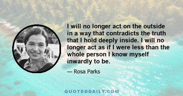 I will no longer act on the outside in a way that contradicts the truth that I hold deeply inside. I will no longer act as if I were less than the whole person I know myself inwardly to be.