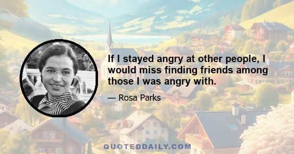 If I stayed angry at other people, I would miss finding friends among those I was angry with.