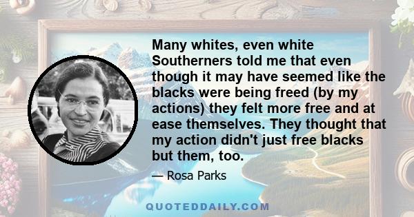 Many whites, even white Southerners told me that even though it may have seemed like the blacks were being freed (by my actions) they felt more free and at ease themselves. They thought that my action didn't just free