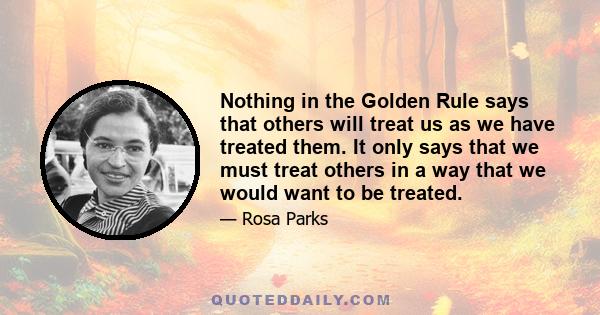 Nothing in the Golden Rule says that others will treat us as we have treated them. It only says that we must treat others in a way that we would want to be treated.