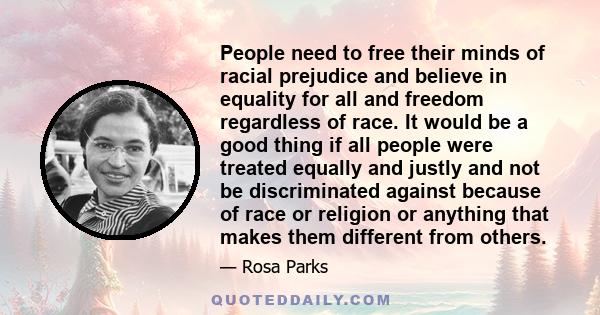 People need to free their minds of racial prejudice and believe in equality for all and freedom regardless of race. It would be a good thing if all people were treated equally and justly and not be discriminated against 