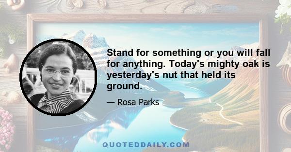 Stand for something or you will fall for anything. Today's mighty oak is yesterday's nut that held its ground.