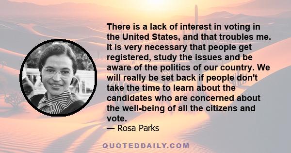 There is a lack of interest in voting in the United States, and that troubles me. It is very necessary that people get registered, study the issues and be aware of the politics of our country. We will really be set back 