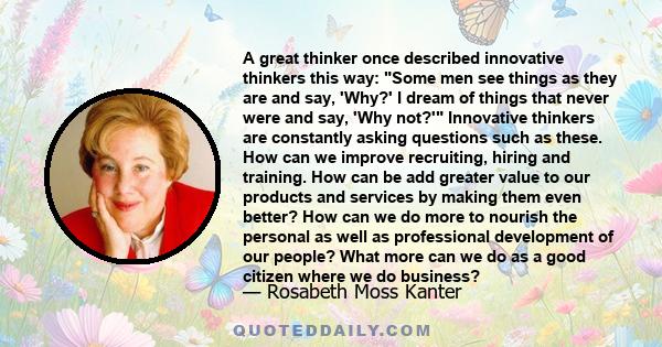 A great thinker once described innovative thinkers this way: Some men see things as they are and say, 'Why?' I dream of things that never were and say, 'Why not?' Innovative thinkers are constantly asking questions such 