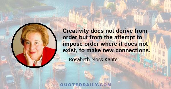 Creativity does not derive from order but from the attempt to impose order where it does not exist, to make new connections.