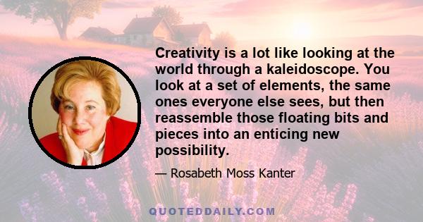 Creativity is a lot like looking at the world through a kaleidoscope. You look at a set of elements, the same ones everyone else sees, but then reassemble those floating bits and pieces into an enticing new possibility.