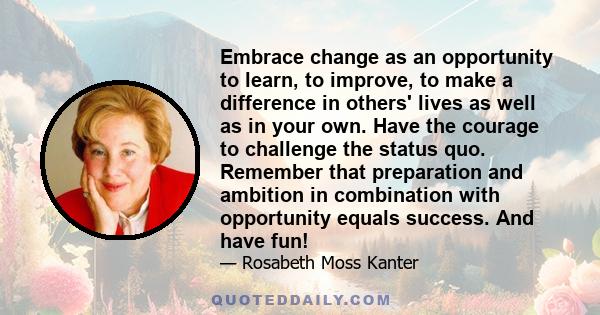 Embrace change as an opportunity to learn, to improve, to make a difference in others' lives as well as in your own. Have the courage to challenge the status quo. Remember that preparation and ambition in combination