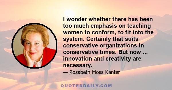 I wonder whether there has been too much emphasis on teaching women to conform, to fit into the system. Certainly that suits conservative organizations in conservative times. But now ... innovation and creativity are