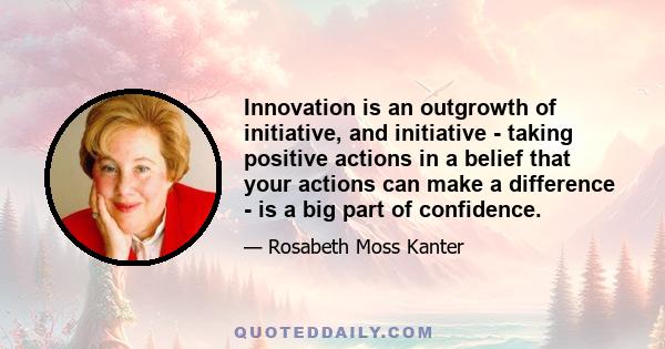 Innovation is an outgrowth of initiative, and initiative - taking positive actions in a belief that your actions can make a difference - is a big part of confidence.