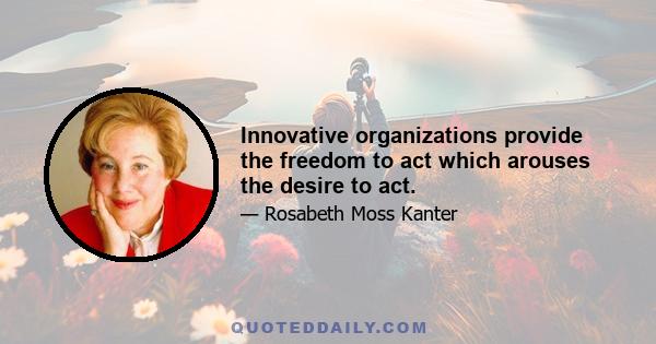 Innovative organizations provide the freedom to act which arouses the desire to act.