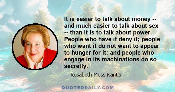 It is easier to talk about money -- and much easier to talk about sex -- than it is to talk about power. People who have it deny it; people who want it do not want to appear to hunger for it; and people who engage in