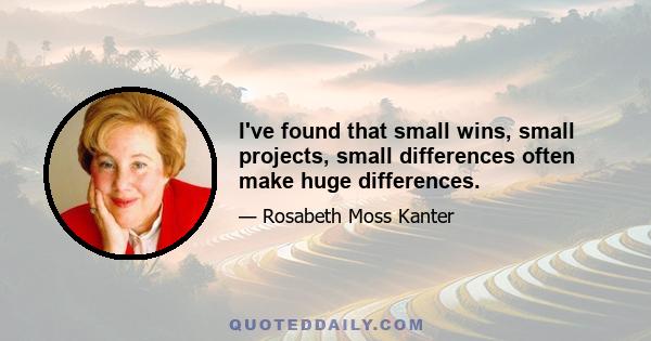 I've found that small wins, small projects, small differences often make huge differences.