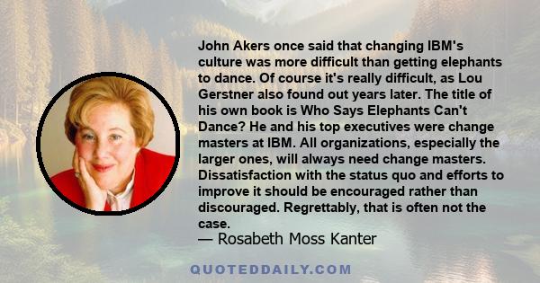 John Akers once said that changing IBM's culture was more difficult than getting elephants to dance. Of course it's really difficult, as Lou Gerstner also found out years later. The title of his own book is Who Says