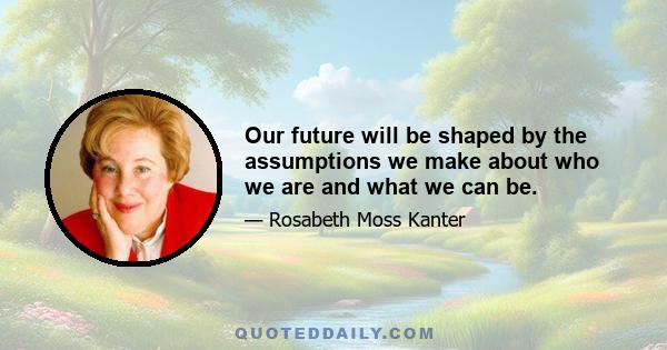 Our future will be shaped by the assumptions we make about who we are and what we can be.