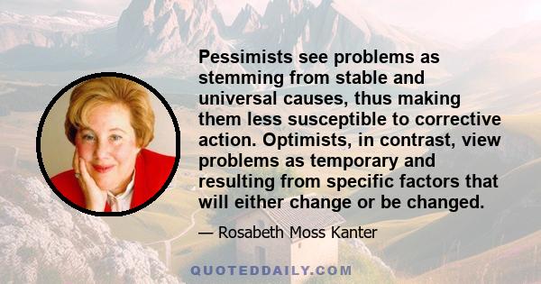 Pessimists see problems as stemming from stable and universal causes, thus making them less susceptible to corrective action. Optimists, in contrast, view problems as temporary and resulting from specific factors that