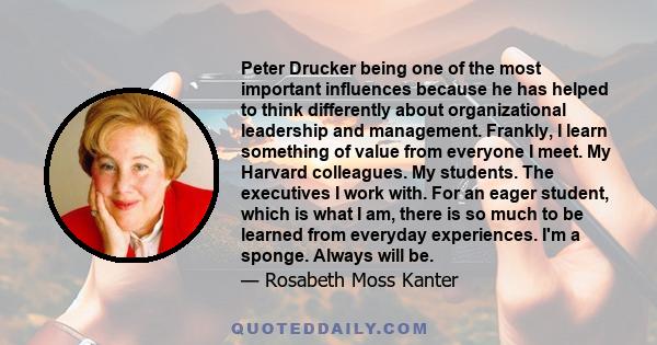 Peter Drucker being one of the most important influences because he has helped to think differently about organizational leadership and management. Frankly, I learn something of value from everyone I meet. My Harvard