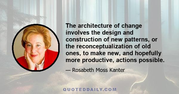 The architecture of change involves the design and construction of new patterns, or the reconceptualization of old ones, to make new, and hopefully more productive, actions possible.