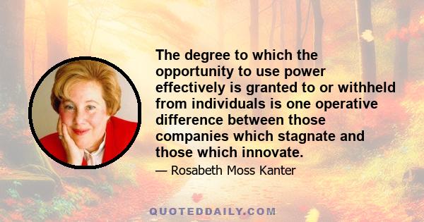 The degree to which the opportunity to use power effectively is granted to or withheld from individuals is one operative difference between those companies which stagnate and those which innovate.