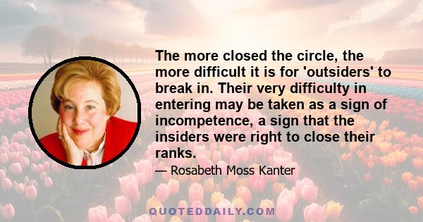 The more closed the circle, the more difficult it is for 'outsiders' to break in. Their very difficulty in entering may be taken as a sign of incompetence, a sign that the insiders were right to close their ranks.