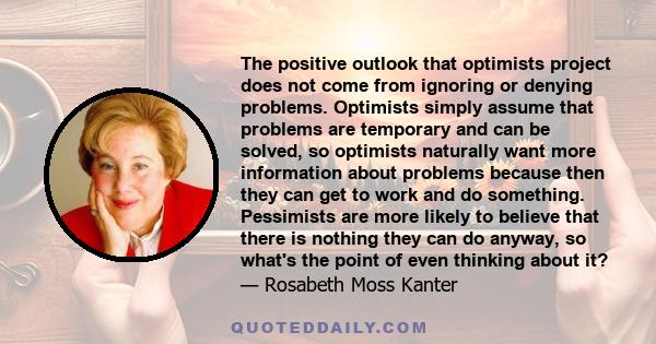 The positive outlook that optimists project does not come from ignoring or denying problems. Optimists simply assume that problems are temporary and can be solved, so optimists naturally want more information about