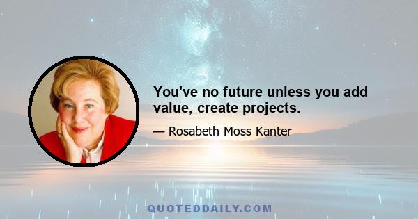 You've no future unless you add value, create projects.