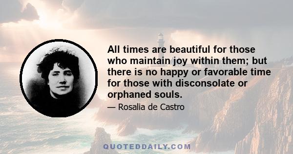 All times are beautiful for those who maintain joy within them; but there is no happy or favorable time for those with disconsolate or orphaned souls.