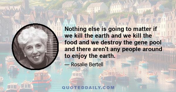 Nothing else is going to matter if we kill the earth and we kill the food and we destroy the gene pool and there aren't any people around to enjoy the earth.