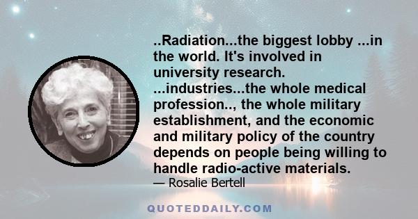 ..Radiation...the biggest lobby ...in the world. It's involved in university research. ...industries...the whole medical profession.., the whole military establishment, and the economic and military policy of the