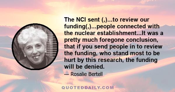 The NCI sent (,)...to review our funding(,)...people connected with the nuclear establishment...It was a pretty much foregone conclusion, that if you send people in to review the funding, who stand most to be hurt by