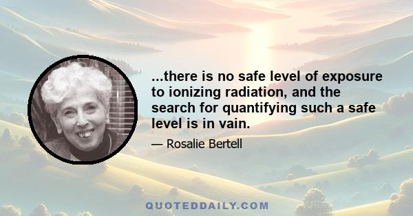 ...there is no safe level of exposure to ionizing radiation, and the search for quantifying such a safe level is in vain.