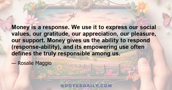 Money is a response. We use it to express our social values, our gratitude, our appreciation, our pleasure, our support. Money gives us the ability to respond (response-ability), and its empowering use often defines the 