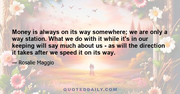 Money is always on its way somewhere; we are only a way station. What we do with it while it's in our keeping will say much about us - as will the direction it takes after we speed it on its way.